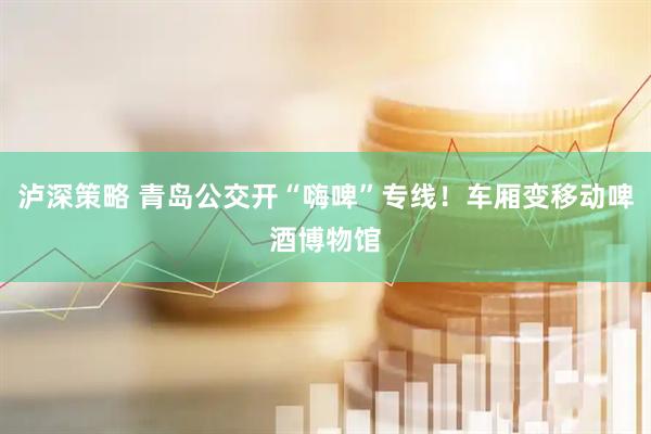 泸深策略 青岛公交开“嗨啤”专线！车厢变移动啤酒博物馆