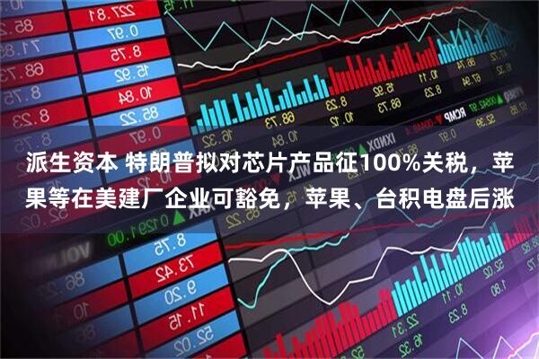派生资本 特朗普拟对芯片产品征100%关税，苹果等在美建厂企业可豁免，苹果、台积电盘后涨