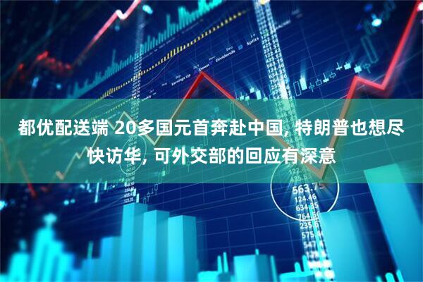 都优配送端 20多国元首奔赴中国, 特朗普也想尽快访华, 可外交部的回应有深意