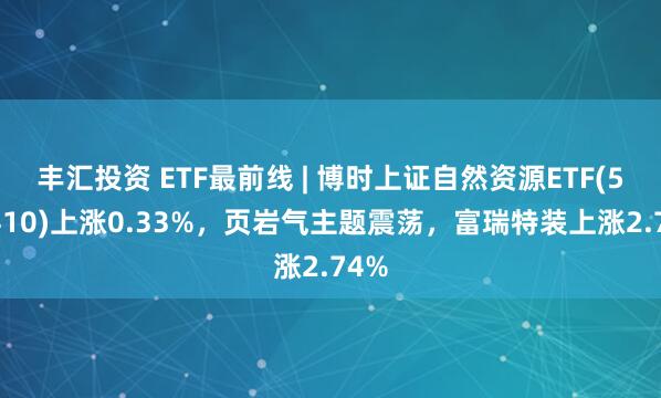 丰汇投资 ETF最前线 | 博时上证自然资源ETF(510410)上涨0.33%，页岩气主题震荡，富瑞特装上涨2.74%