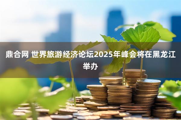 鼎合网 世界旅游经济论坛2025年峰会将在黑龙江举办