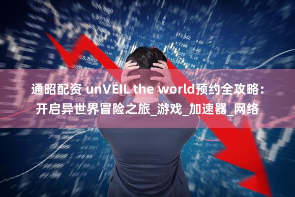 通昭配资 unVEIL the world预约全攻略：开启异世界冒险之旅_游戏_加速器_网络