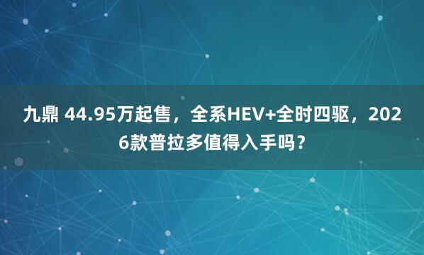 九鼎 44.95万起售，全系HEV+全时四驱，2026款普拉多值得入手吗？