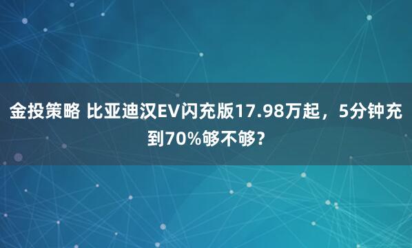金投策略 比亚迪汉EV闪充版17.98万起，5分钟充到70%够不够？